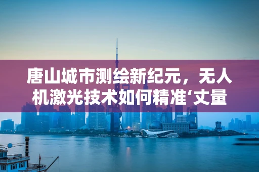 唐山城市测绘新纪元，无人机激光技术如何精准‘丈量’？