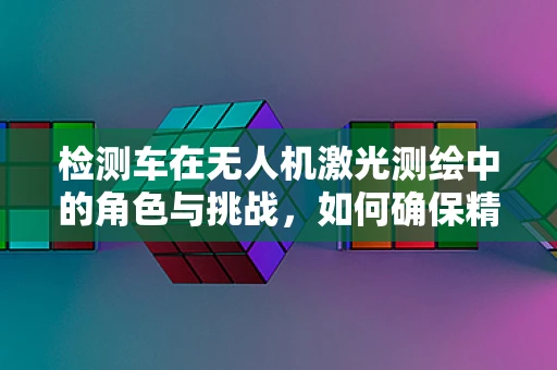 检测车在无人机激光测绘中的角色与挑战，如何确保精准协同？