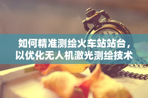 如何精准测绘火车站站台，以优化无人机激光测绘技术？