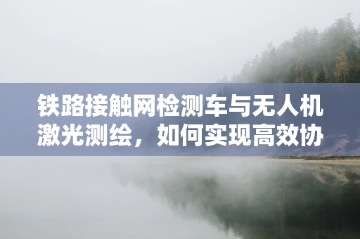 铁路接触网检测车与无人机激光测绘，如何实现高效协同？