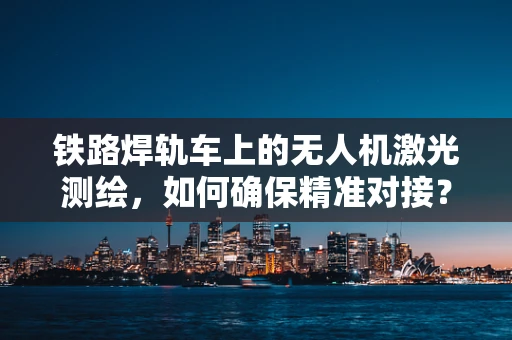 铁路焊轨车上的无人机激光测绘，如何确保精准对接？
