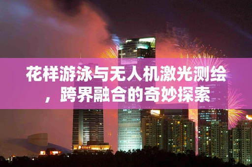 花样游泳与无人机激光测绘，跨界融合的奇妙探索