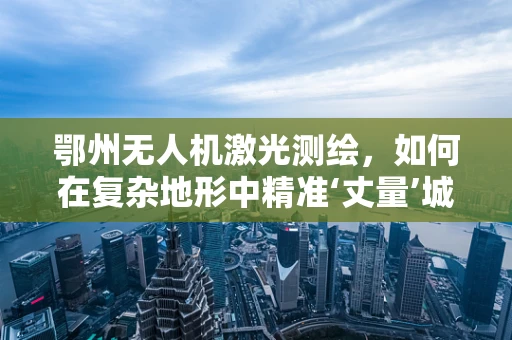 鄂州无人机激光测绘，如何在复杂地形中精准‘丈量’城市？
