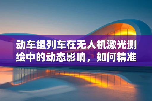 动车组列车在无人机激光测绘中的动态影响，如何精准捕捉？