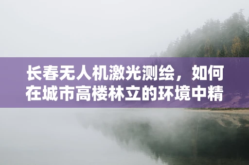 长春无人机激光测绘，如何在城市高楼林立的环境中精准丈量