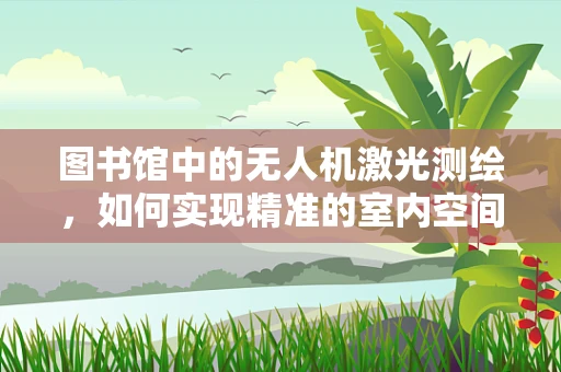 图书馆中的无人机激光测绘，如何实现精准的室内空间测量？