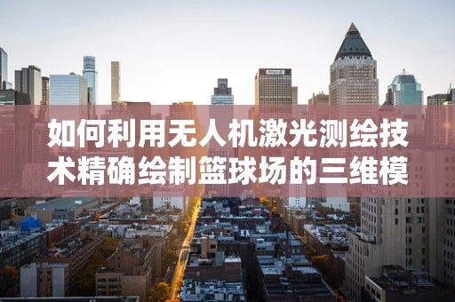 如何利用无人机激光测绘技术精确绘制篮球场的三维模型？