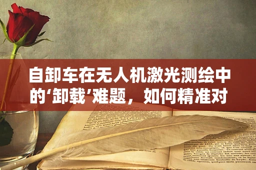 自卸车在无人机激光测绘中的‘卸载’难题，如何精准对接与数据传输？