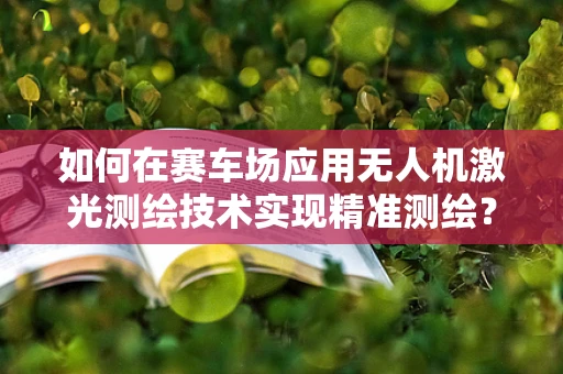 如何在赛车场应用无人机激光测绘技术实现精准测绘？
