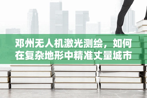 邓州无人机激光测绘，如何在复杂地形中精准丈量城市？