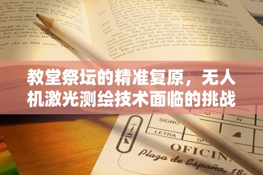 教堂祭坛的精准复原，无人机激光测绘技术面临的挑战与解决方案