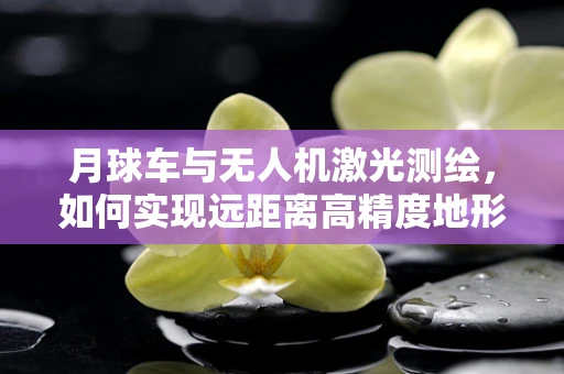 月球车与无人机激光测绘，如何实现远距离高精度地形扫描？