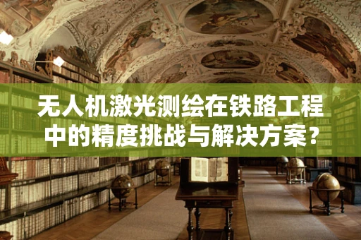 无人机激光测绘在铁路工程中的精度挑战与解决方案？