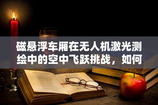 磁悬浮车厢在无人机激光测绘中的空中飞跃挑战，如何实现稳定对接与高精度测绘？