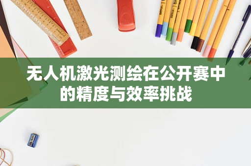 无人机激光测绘在公开赛中的精度与效率挑战