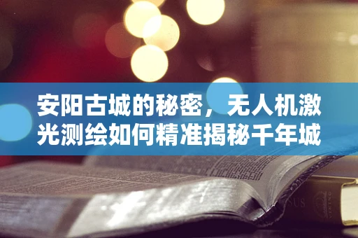 安阳古城的秘密，无人机激光测绘如何精准揭秘千年城墙？