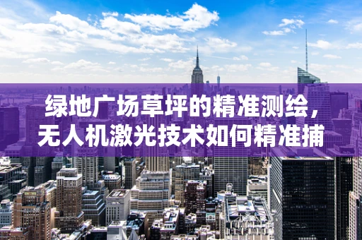 绿地广场草坪的精准测绘，无人机激光技术如何精准捕捉每一片草叶？