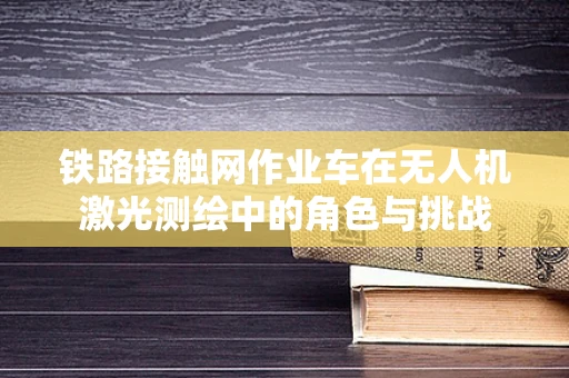 铁路接触网作业车在无人机激光测绘中的角色与挑战