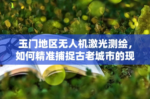 玉门地区无人机激光测绘，如何精准捕捉古老城市的现代轮廓？