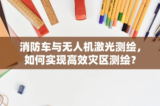 消防车与无人机激光测绘，如何实现高效灾区测绘？