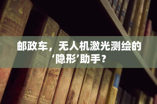 邮政车，无人机激光测绘的‘隐形’助手？
