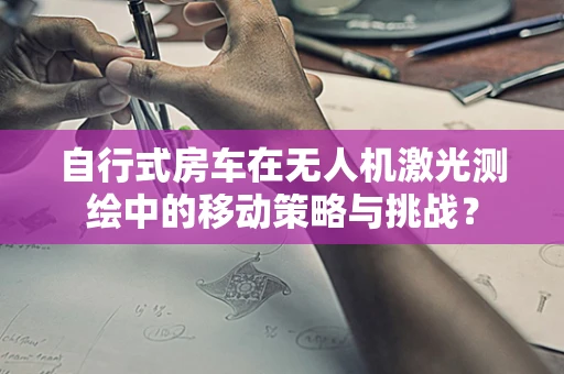 自行式房车在无人机激光测绘中的移动策略与挑战？