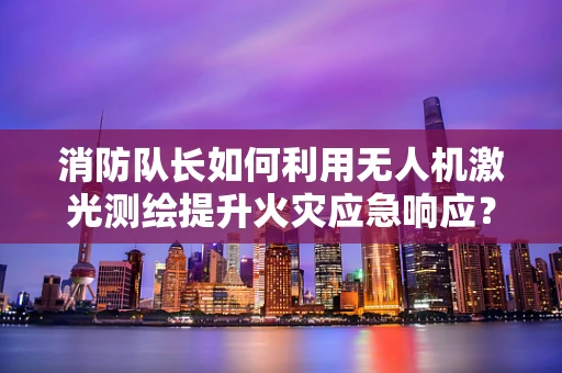 消防队长如何利用无人机激光测绘提升火灾应急响应？