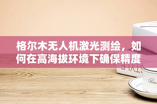格尔木无人机激光测绘，如何在高海拔环境下确保精度与效率？