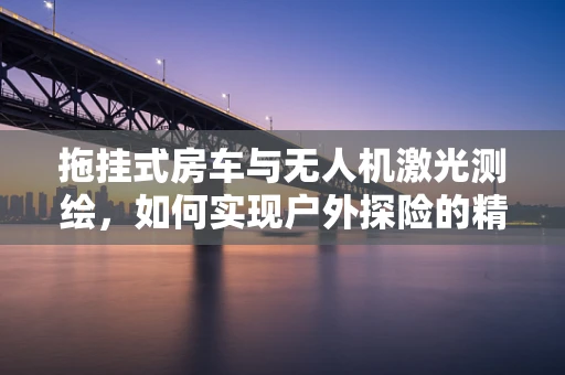 拖挂式房车与无人机激光测绘，如何实现户外探险的精准导航？