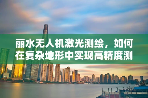 丽水无人机激光测绘，如何在复杂地形中实现高精度测绘？
