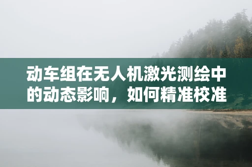 动车组在无人机激光测绘中的动态影响，如何精准校准？