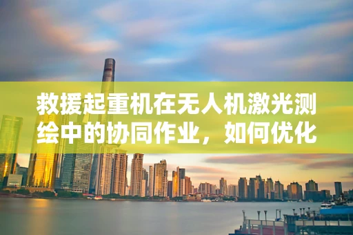 救援起重机在无人机激光测绘中的协同作业，如何优化？