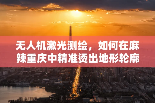 无人机激光测绘，如何在麻辣重庆中精准烫出地形轮廓？