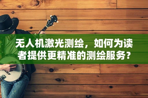 无人机激光测绘，如何为读者提供更精准的测绘服务？