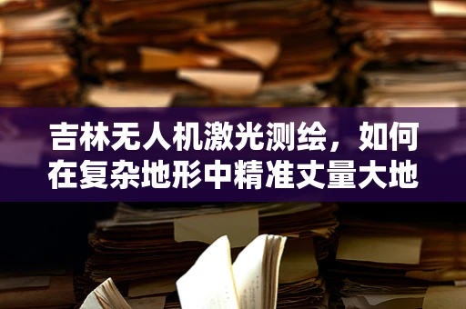 吉林无人机激光测绘，如何在复杂地形中精准丈量大地？