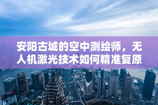 安阳古城的空中测绘师，无人机激光技术如何精准复原历史风貌？