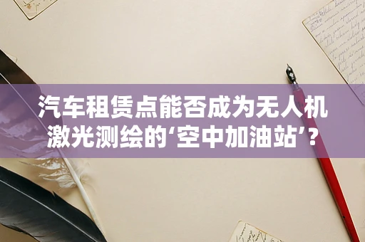 汽车租赁点能否成为无人机激光测绘的‘空中加油站’？