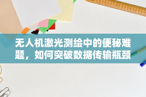 无人机激光测绘中的便秘难题，如何突破数据传输瓶颈？