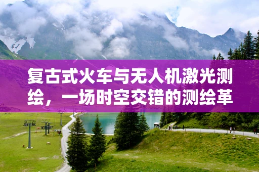 复古式火车与无人机激光测绘，一场时空交错的测绘革命？