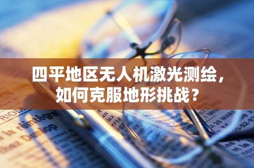 四平地区无人机激光测绘，如何克服地形挑战？