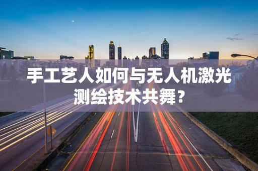 手工艺人如何与无人机激光测绘技术共舞？