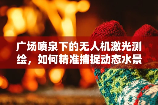 广场喷泉下的无人机激光测绘，如何精准捕捉动态水景的轮廓？