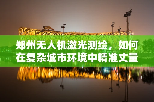 郑州无人机激光测绘，如何在复杂城市环境中精准丈量