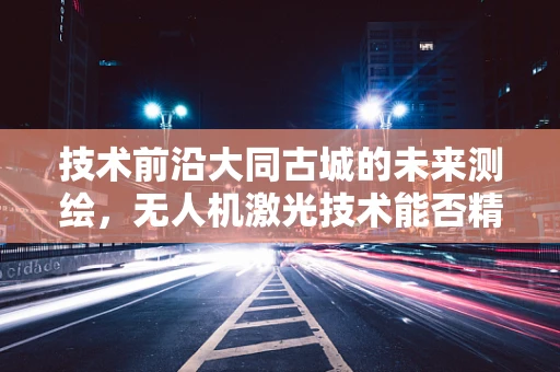 技术前沿大同古城的未来测绘，无人机激光技术能否精准复原千年古城风貌？