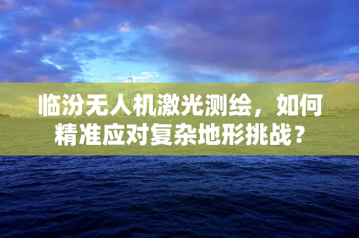 临汾无人机激光测绘，如何精准应对复杂地形挑战？