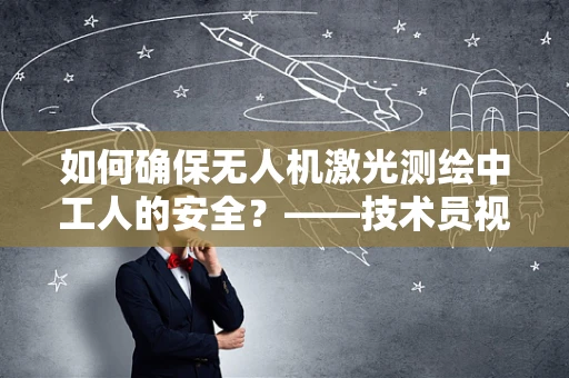 如何确保无人机激光测绘中工人的安全？——技术员视角的深度解析