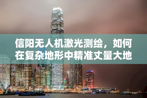 信阳无人机激光测绘，如何在复杂地形中精准丈量大地？