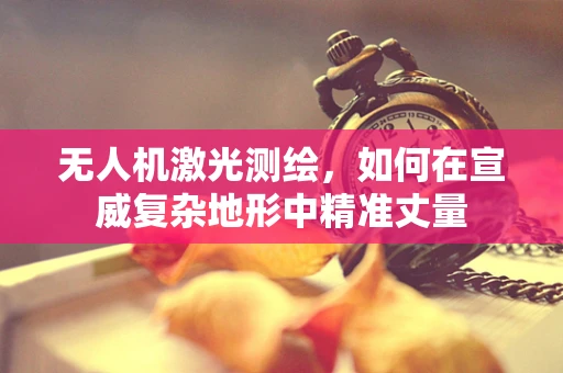 无人机激光测绘，如何在宣威复杂地形中精准丈量