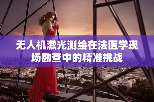 无人机激光测绘在法医学现场勘查中的精准挑战
