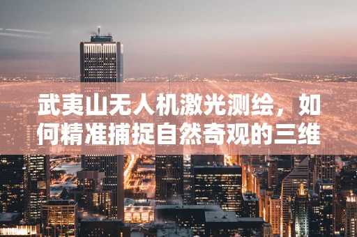 武夷山无人机激光测绘，如何精准捕捉自然奇观的三维轮廓？